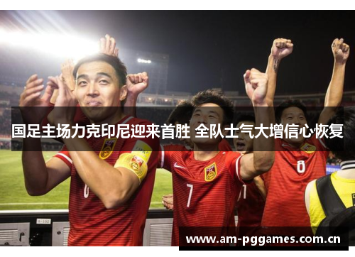 国足主场力克印尼迎来首胜 全队士气大增信心恢复